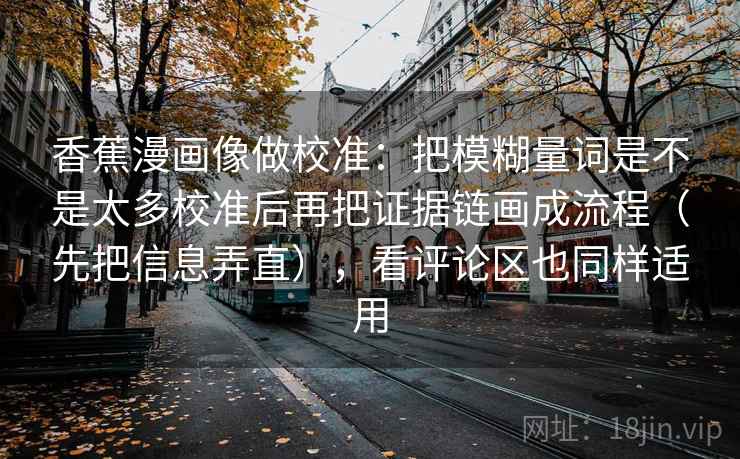 香蕉漫画像做校准：把模糊量词是不是太多校准后再把证据链画成流程（先把信息弄直），看评论区也同样适用