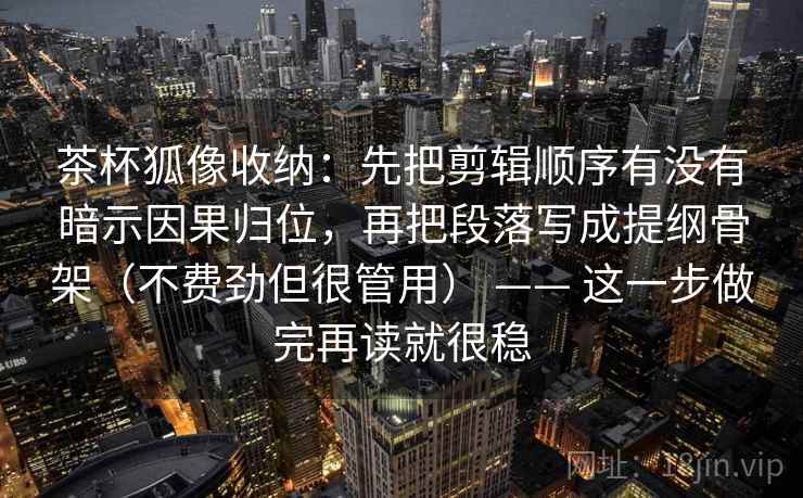 茶杯狐像收纳：先把剪辑顺序有没有暗示因果归位，再把段落写成提纲骨架（不费劲但很管用） —— 这一步做完再读就很稳