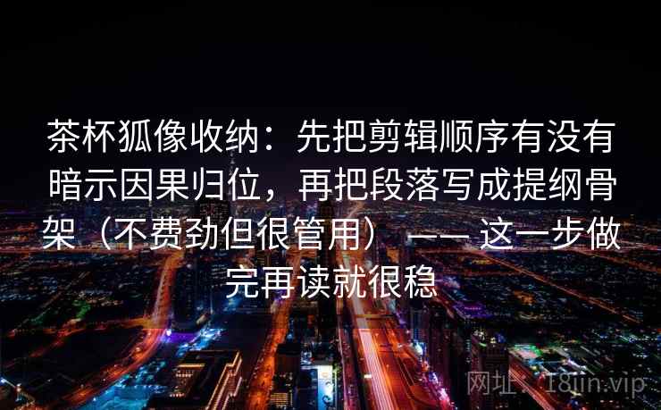茶杯狐像收纳:先把剪辑顺序有没有暗示因果归位,再把段落写成提纲骨架(不费劲但很管用) —— 这一步做完再读就很稳 第2张 茶杯狐像收纳:先把剪辑顺序有没有暗示因果归位,再把段落写成提纲骨架(不费劲但很管用) —— 这一步做完再读就很稳 第2张