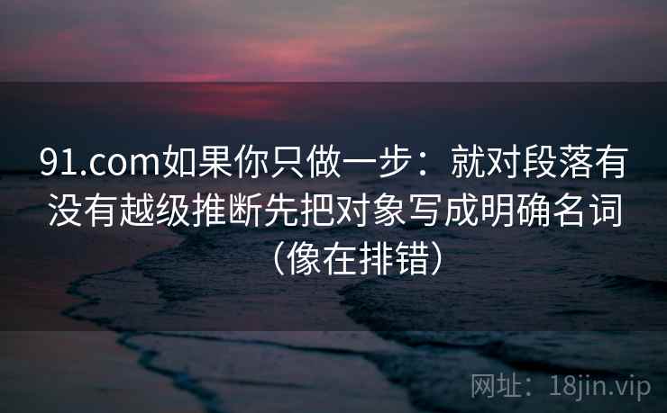 91.com如果你只做一步：就对段落有没有越级推断先把对象写成明确名词（像在排错）  第2张