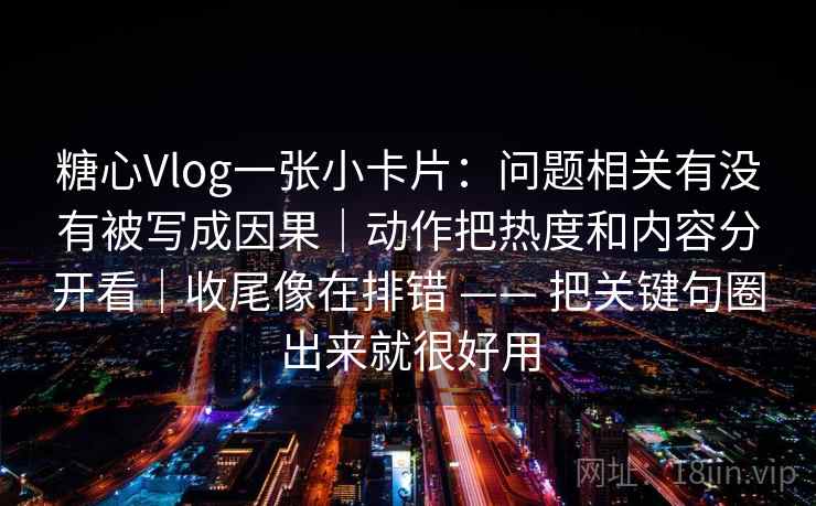 糖心Vlog一张小卡片：问题相关有没有被写成因果｜动作把热度和内容分开看｜收尾像在排错 —— 把关键句圈出来就很好用  第2张